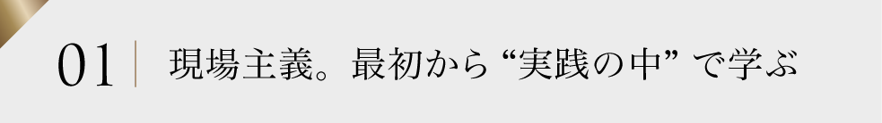 01 現場主義。最初から“実践の中”で学ぶ